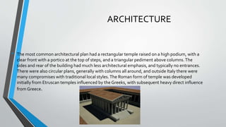 ARCHITECTURE
• The most common architectural plan had a rectangular temple raised on a high podium, with a
clear front with a portico at the top of steps, and a triangular pediment above columns.The
sides and rear of the building had much less architectural emphasis, and typically no entrances.
There were also circular plans, generally with columns all around, and outside Italy there were
many compromises with traditional local styles.The Roman form of temple was developed
initially from Etruscan temples influenced by the Greeks, with subsequent heavy direct influence
from Greece.
 
