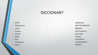 DICCIONARY
• SORT - ORDENAR
• Maintenance - MANTENIMIENTO
• LEAST - MENOS
• Shrines - SANTUARIOS
• Raised - ELEVADO
• Steps - PASOS
• Rear - POSTERIOR
• Subsequent - CONSIGUIENTE
• Heavy - PESADO
 