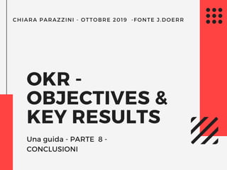 CHIARA PARAZZINI - OTTOBRE 2019  -FONTE J.DOERR
OKR - 
OBJECTIVES &
KEY RESULTS
Una guida - PARTE  8 -
CONCLUSIONI
 