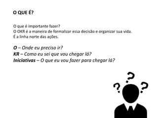O QUE É?
O que é importante fazer?
O OKR é a maneira de formalizar essa decisão e organizar sua vida.
É a linha norte das ações.
O – Onde eu preciso ir?
KR – Como eu sei que vou chegar lá?
Iniciativas – O que eu vou fazer para chegar lá?
 