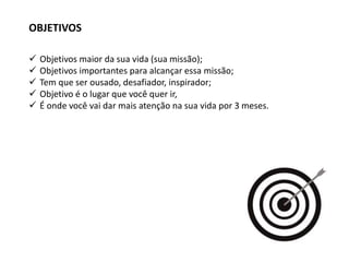  Objetivos maior da sua vida (sua missão);
 Objetivos importantes para alcançar essa missão;
 Tem que ser ousado, desafiador, inspirador;
 Objetivo é o lugar que você quer ir,
 É onde você vai dar mais atenção na sua vida por 3 meses.
OBJETIVOS
 