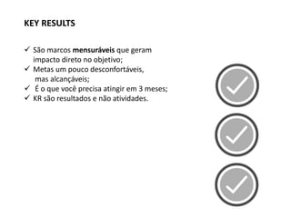  São marcos mensuráveis que geram
impacto direto no objetivo;
 Metas um pouco desconfortáveis,
mas alcançáveis;
 É o que você precisa atingir em 3 meses;
 KR são resultados e não atividades.
KEY RESULTS
 