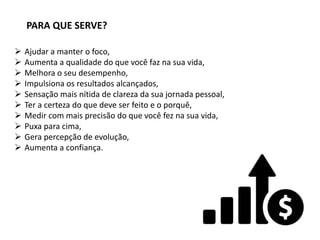 PARA QUE SERVE?
 Ajudar a manter o foco,
 Aumenta a qualidade do que você faz na sua vida,
 Melhora o seu desempenho,
 Impulsiona os resultados alcançados,
 Sensação mais nítida de clareza da sua jornada pessoal,
 Ter a certeza do que deve ser feito e o porquê,
 Medir com mais precisão do que você fez na sua vida,
 Puxa para cima,
 Gera percepção de evolução,
 Aumenta a confiança.
 