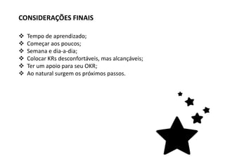  Tempo de aprendizado;
 Começar aos poucos;
 Semana e dia-a-dia;
 Colocar KRs desconfortáveis, mas alcançáveis;
 Ter um apoio para seu OKR;
 Ao natural surgem os próximos passos.
CONSIDERAÇÕES FINAIS
 