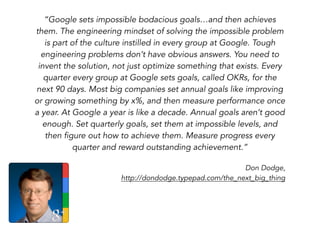 “Google sets impossible bodacious goals…and then achieves
them. The engineering mindset of solving the impossible problem
is part of the culture instilled in every group at Google. Tough
engineering problems don’t have obvious answers. You need to
invent the solution, not just optimize something that exists. Every
quarter every group at Google sets goals, called OKRs, for the
next 90 days. Most big companies set annual goals like improving
or growing something by x%, and then measure performance once
a year. At Google a year is like a decade. Annual goals aren’t good
enough. Set quarterly goals, set them at impossible levels, and
then figure out how to achieve them. Measure progress every
quarter and reward outstanding achievement.”
Don Dodge,
http://dondodge.typepad.com/the_next_big_thing
 