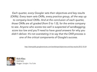 Each quarter, every Googler sets their objectives and key results
(OKRs). Every team sets OKRs, every practice group, all the way up
to company-level OKRs. And at the conclusion of each quarter,
those OKRs are all graded (from 0 to 1.0), for the entire company
to see. Anyone who scores too well is suspected of sandbagging;
score too low and you’ll need to have good answers for why you
didn’t deliver. It’s not overstating it to say that the OKR process is
one of the critical components of Google’s success.
http://startuplab.googleventures.com/workshops/objectives-and-key-results-2012-10-24
 