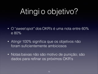 Atingi o objetivo?
• O “sweet spot” dos OKR’s é uma nota entre 60%
e 80%
• Atingir 100% signiﬁca que os objetivos não
foram suﬁcientemente ambiciosos
• Notas baixas não são motivo de punição; são
dados para reﬁnar os próximos OKR's
10
 