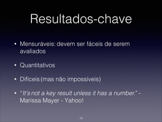 Resultados-chave
• Mensuráveis: devem ser fáceis de serem
avaliados
• Quantitativos
• Difíceis (mas não impossíveis)
• “It's not a key result unless it has a number.” -
Marissa Mayer - Yahoo!
13
 