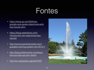 Fontes
• https://www.gv.com/lib/how-
google-sets-goals-objectives-and-
key-results-okrs
• https://blog.weekdone.com/
introduction-okr-objectives-key-
results/
• http://www.businessinsider.com/
googles-ranking-system-okr-2014-1
• http://blog.betterworks.com/keys-
okr-success-qa-john-doerr/
• http://en.wikipedia.org/wiki/OKR
18
 