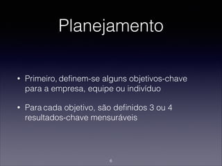 Planejamento
• Primeiro, deﬁnem-se alguns objetivos-chave
para a empresa, equipe ou indivíduo
• Para cada objetivo, são deﬁnidos 3 ou 4
resultados-chave mensuráveis
6
 
