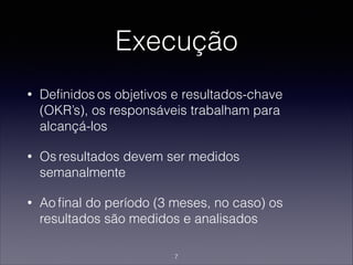 Execução
• Deﬁnidos os objetivos e resultados-chave
(OKR’s), os responsáveis trabalham para
alcançá-los
• Os resultados devem ser medidos
semanalmente
• Ao ﬁnal do período (3 meses, no caso) os
resultados são medidos e analisados
7
 