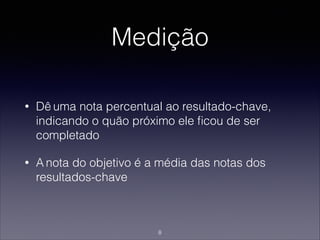 Medição
• Dê uma nota percentual ao resultado-chave,
indicando o quão próximo ele ﬁcou de ser
completado
• A nota do objetivo é a média das notas dos
resultados-chave
8
 