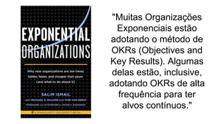 "Muitas Organizações
Exponenciais estão
adotando o método de
OKRs (Objectives and
Key Results). Algumas
delas estão, inclusive,
adotando OKRs de alta
frequência para ter
alvos contínuos."
 