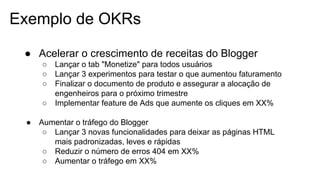 Exemplo de OKRs
● Acelerar o crescimento de receitas do Blogger
○ Lançar o tab "Monetize" para todos usuários
○ Lançar 3 experimentos para testar o que aumentou faturamento
○ Finalizar o documento de produto e assegurar a alocação de
engenheiros para o próximo trimestre
○ Implementar feature de Ads que aumente os cliques em XX%
● Aumentar o tráfego do Blogger
○ Lançar 3 novas funcionalidades para deixar as páginas HTML
mais padronizadas, leves e rápidas
○ Reduzir o número de erros 404 em XX%
○ Aumentar o tráfego em XX%
 