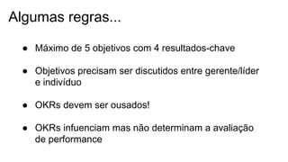 Algumas regras...
● Máximo de 5 objetivos com 4 resultados-chave
● Objetivos precisam ser discutidos entre gerente/líder
e indivíduo
● OKRs devem ser ousados!
● OKRs infuenciam mas não determinam a avaliação
de performance
 