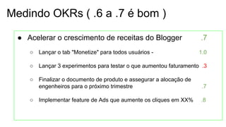 Medindo OKRs ( .6 a .7 é bom )
● Acelerar o crescimento de receitas do Blogger .7
○ Lançar o tab "Monetize" para todos usuários - 1.0
○ Lançar 3 experimentos para testar o que aumentou faturamento .3
○ Finalizar o documento de produto e assegurar a alocação de
engenheiros para o próximo trimestre .7
○ Implementar feature de Ads que aumente os cliques em XX% .8
 
