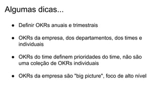 Algumas dicas...
● Definir OKRs anuais e trimestrais
● OKRs da empresa, dos departamentos, dos times e
individuais
● OKRs do time definem prioridades do time, não são
uma coleção de OKRs individuais
● OKRs da empresa são "big picture", foco de alto nível
 