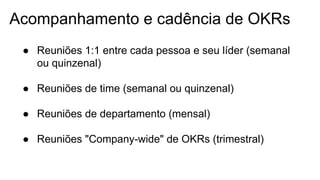 Acompanhamento e cadência de OKRs
● Reuniões 1:1 entre cada pessoa e seu líder (semanal
ou quinzenal)
● Reuniões de time (semanal ou quinzenal)
● Reuniões de departamento (mensal)
● Reuniões "Company-wide" de OKRs (trimestral)
 
