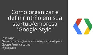 Como organizar e
definir ritmo em sua
startup/empresa
"Google Style"
José Papo
Gerente de relações com startups e developers
Google América Latina
@josepapo
 