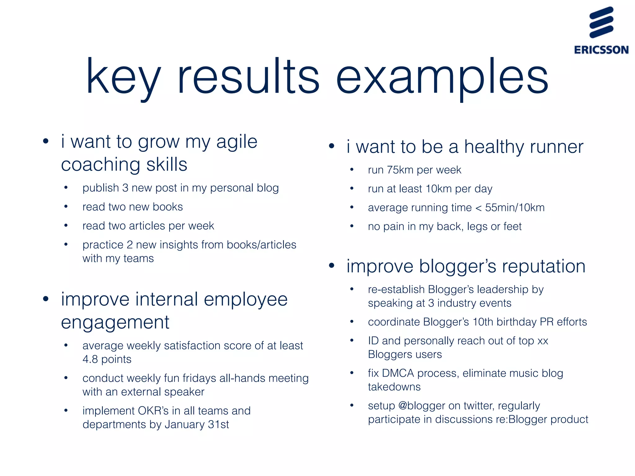key results examples
• i want to be a healthy runner
• run 75km per week
• run at least 10km per day
• average running time < 55min/10km
• no pain in my back, legs or feet
• improve blogger’s reputation
• re-establish Blogger’s leadership by
speaking at 3 industry events
• coordinate Blogger’s 10th birthday PR efforts
• ID and personally reach out of top xx
Bloggers users
• ﬁx DMCA process, eliminate music blog
takedowns
• setup @blogger on twitter, regularly
participate in discussions re:Blogger product
• i want to grow my agile
coaching skills
• publish 3 new post in my personal blog
• read two new books
• read two articles per week
• practice 2 new insights from books/articles
with my teams
• improve internal employee
engagement
• average weekly satisfaction score of at least
4.8 points
• conduct weekly fun fridays all-hands meeting
with an external speaker
• implement OKR’s in all teams and
departments by January 31st
 