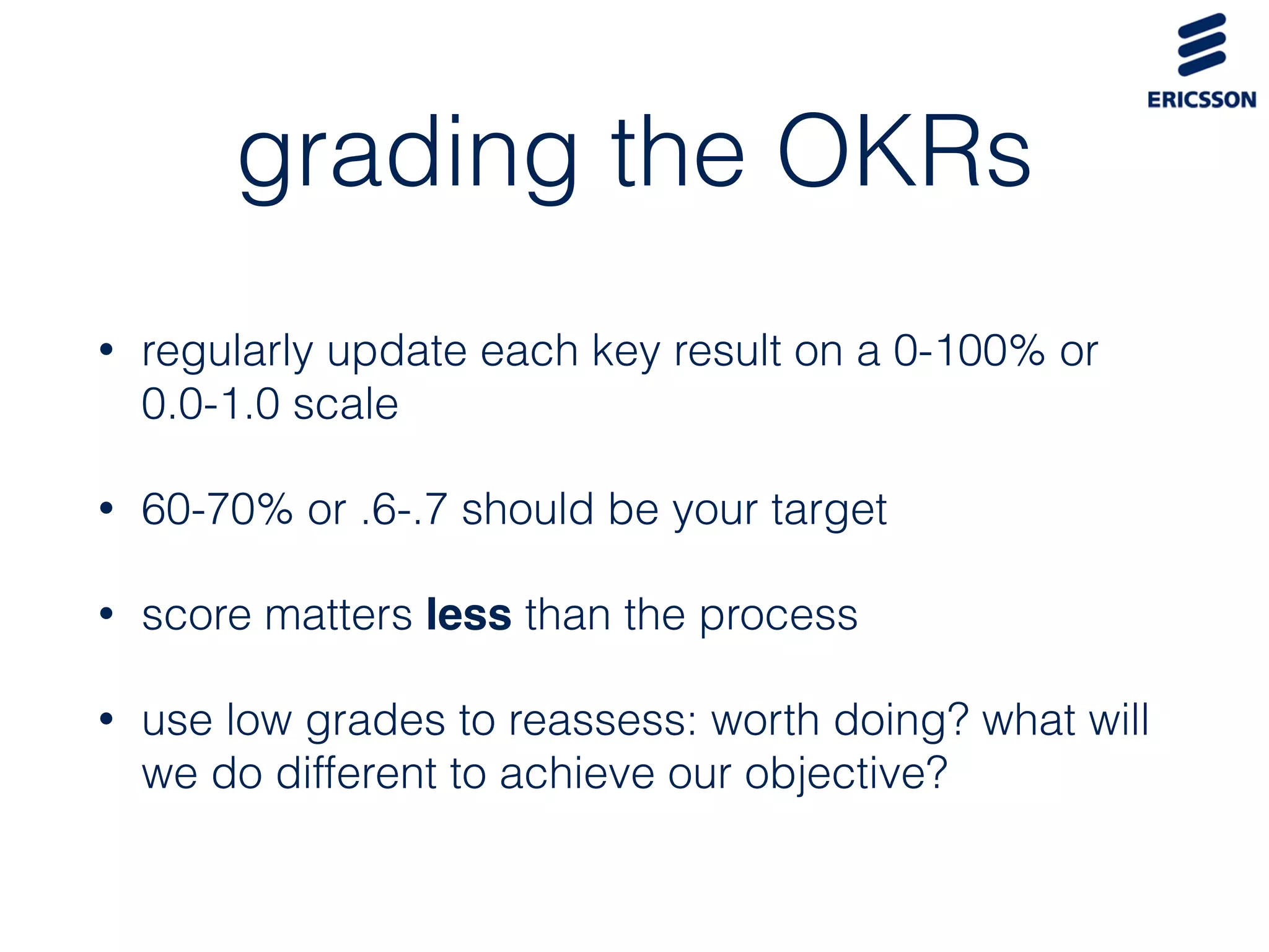 grading the OKRs
• regularly update each key result on a 0-100% or
0.0-1.0 scale
• 60-70% or .6-.7 should be your target
• score matters less than the process
• use low grades to reassess: worth doing? what will
we do different to achieve our objective?
 