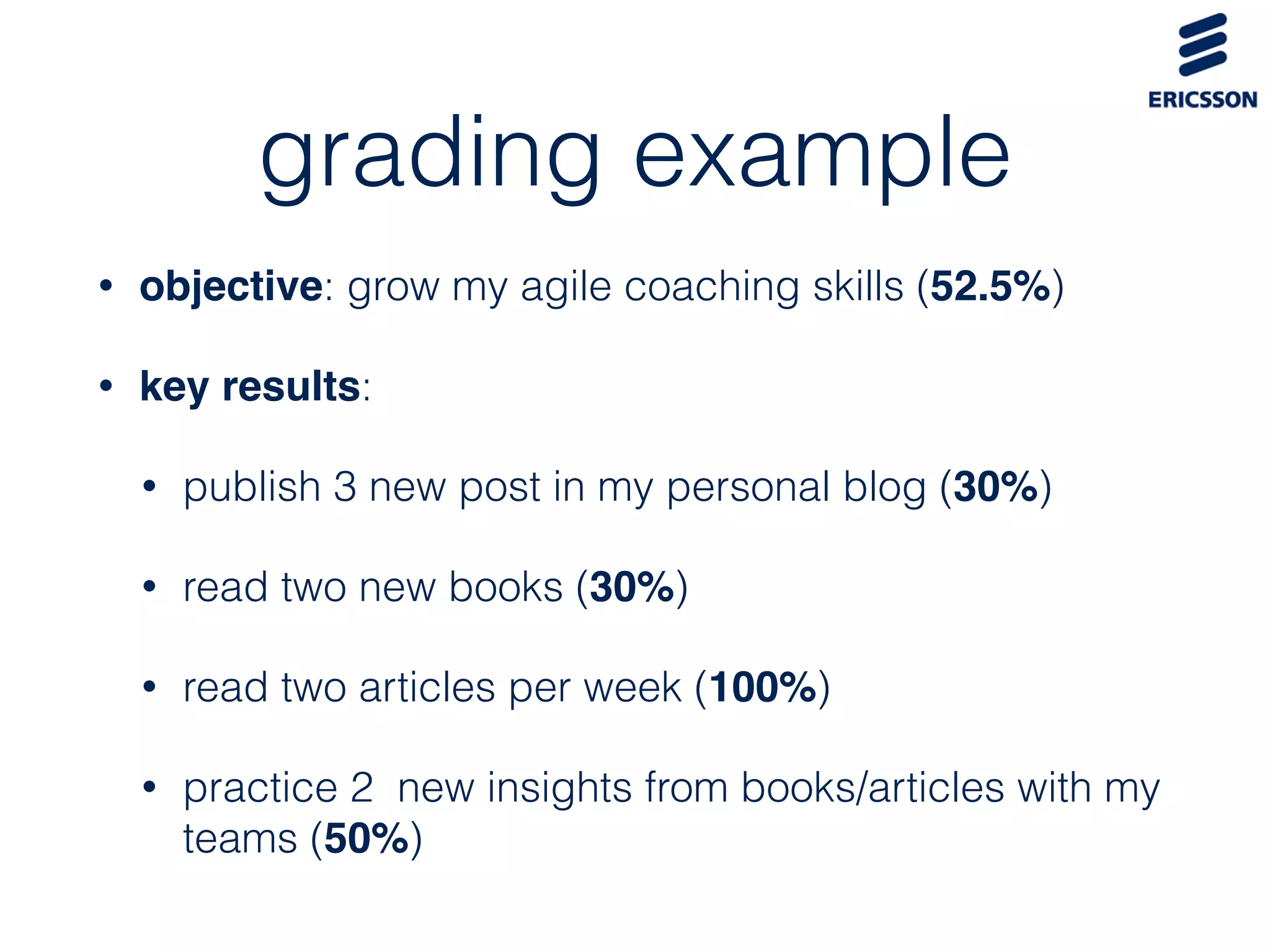 grading example
• objective: grow my agile coaching skills (52.5%)
• key results:
• publish 3 new post in my personal blog (30%)
• read two new books (30%)
• read two articles per week (100%)
• practice 2 new insights from books/articles with my
teams (50%)
 
