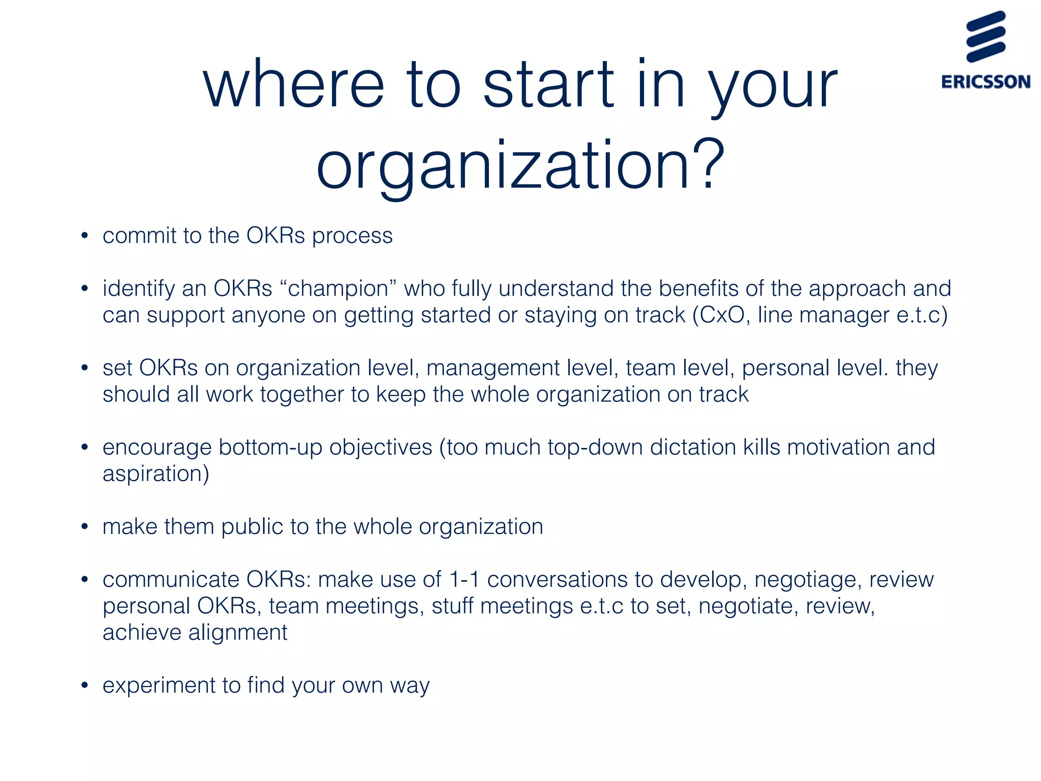 where to start in your
organization?
• commit to the OKRs process
• identify an OKRs “champion” who fully understand the beneﬁts of the approach and
can support anyone on getting started or staying on track (CxO, line manager e.t.c)
• set OKRs on organization level, management level, team level, personal level. they
should all work together to keep the whole organization on track
• encourage bottom-up objectives (too much top-down dictation kills motivation and
aspiration)
• make them public to the whole organization
• communicate OKRs: make use of 1-1 conversations to develop, negotiage, review
personal OKRs, team meetings, stuff meetings e.t.c to set, negotiate, review,
achieve alignment
• experiment to ﬁnd your own way
 