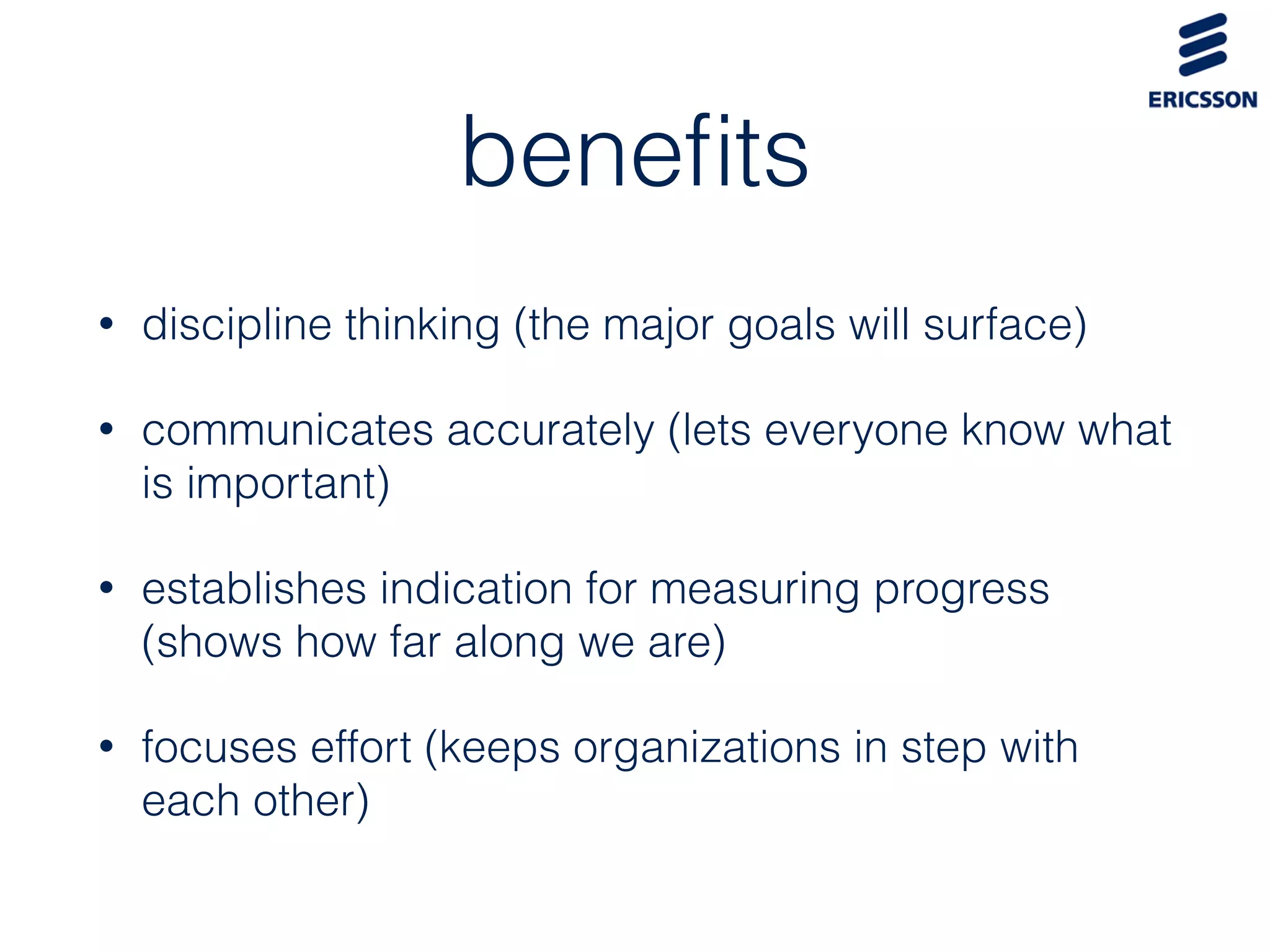 beneﬁts
• discipline thinking (the major goals will surface)
• communicates accurately (lets everyone know what
is important)
• establishes indication for measuring progress
(shows how far along we are)
• focuses effort (keeps organizations in step with
each other)
 