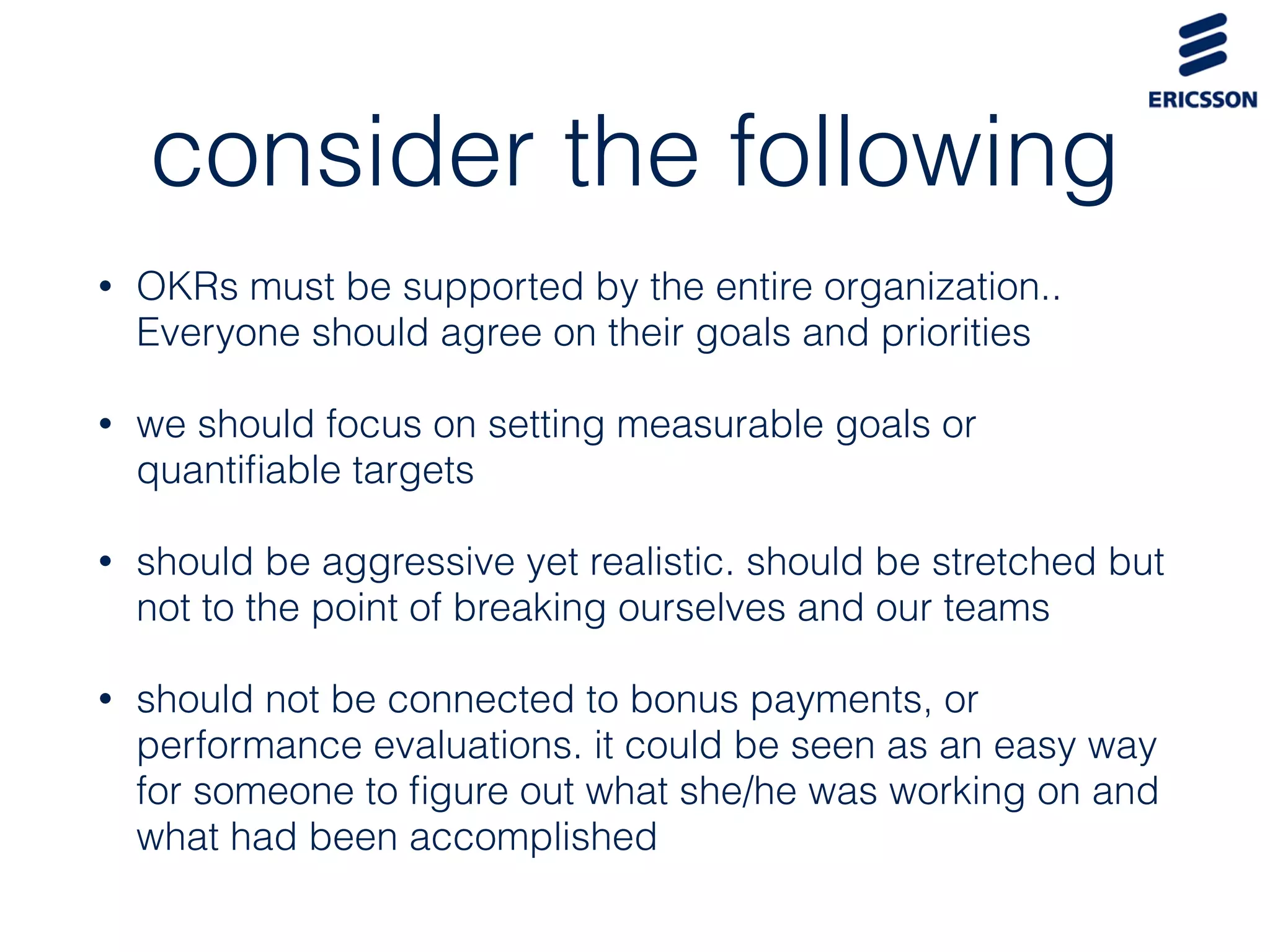 consider the following
• OKRs must be supported by the entire organization..
Everyone should agree on their goals and priorities
• we should focus on setting measurable goals or
quantiﬁable targets
• should be aggressive yet realistic. should be stretched but
not to the point of breaking ourselves and our teams
• should not be connected to bonus payments, or
performance evaluations. it could be seen as an easy way
for someone to ﬁgure out what she/he was working on and
what had been accomplished
 