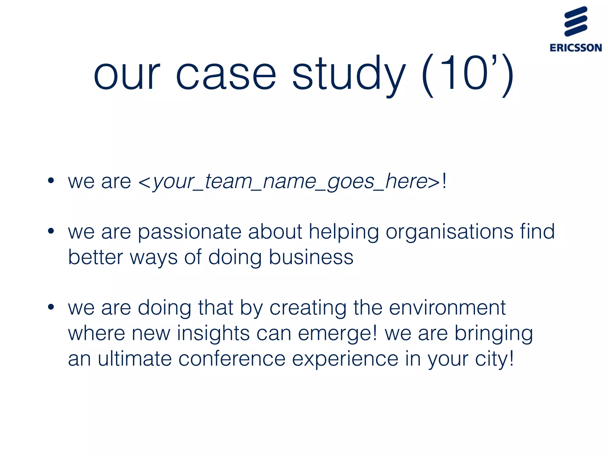 our case study (10’)
• we are <your_team_name_goes_here>!
• we are passionate about helping organisations ﬁnd
better ways of doing business
• we are doing that by creating the environment
where new insights can emerge! we are bringing
an ultimate conference experience in your city!
 