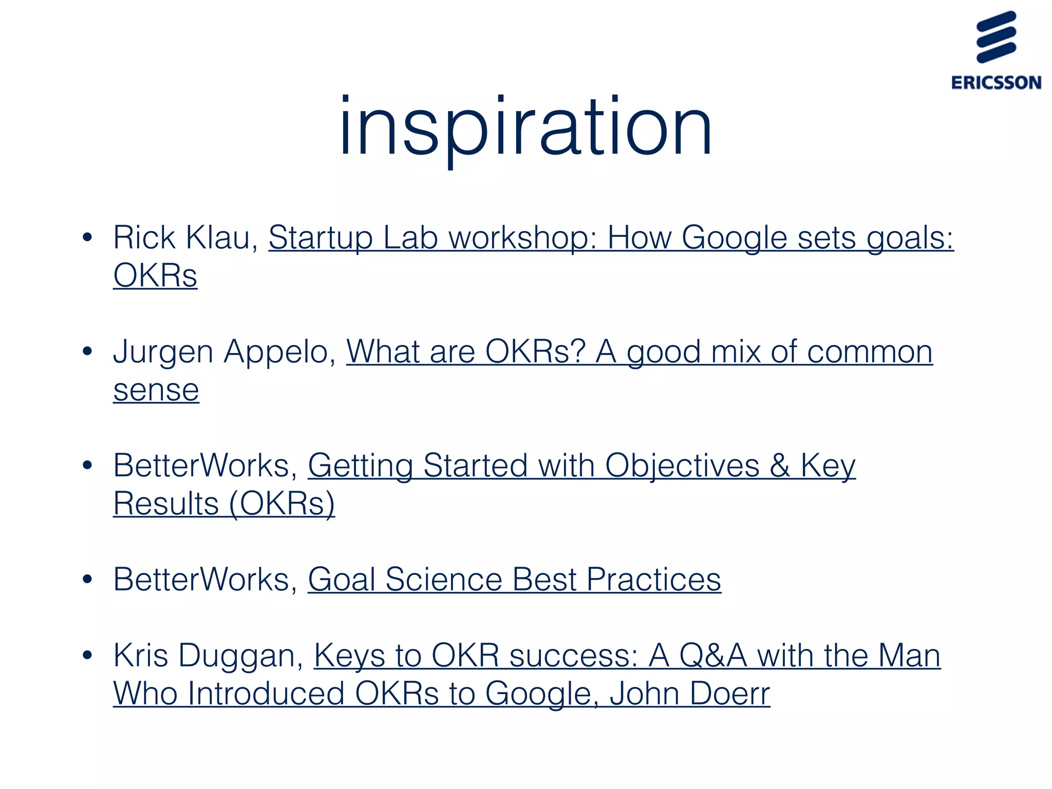 inspiration
• Rick Klau, Startup Lab workshop: How Google sets goals:
OKRs
• Jurgen Appelo, What are OKRs? A good mix of common
sense
• BetterWorks, Getting Started with Objectives & Key
Results (OKRs)
• BetterWorks, Goal Science Best Practices
• Kris Duggan, Keys to OKR success: A Q&A with the Man
Who Introduced OKRs to Google, John Doerr
 