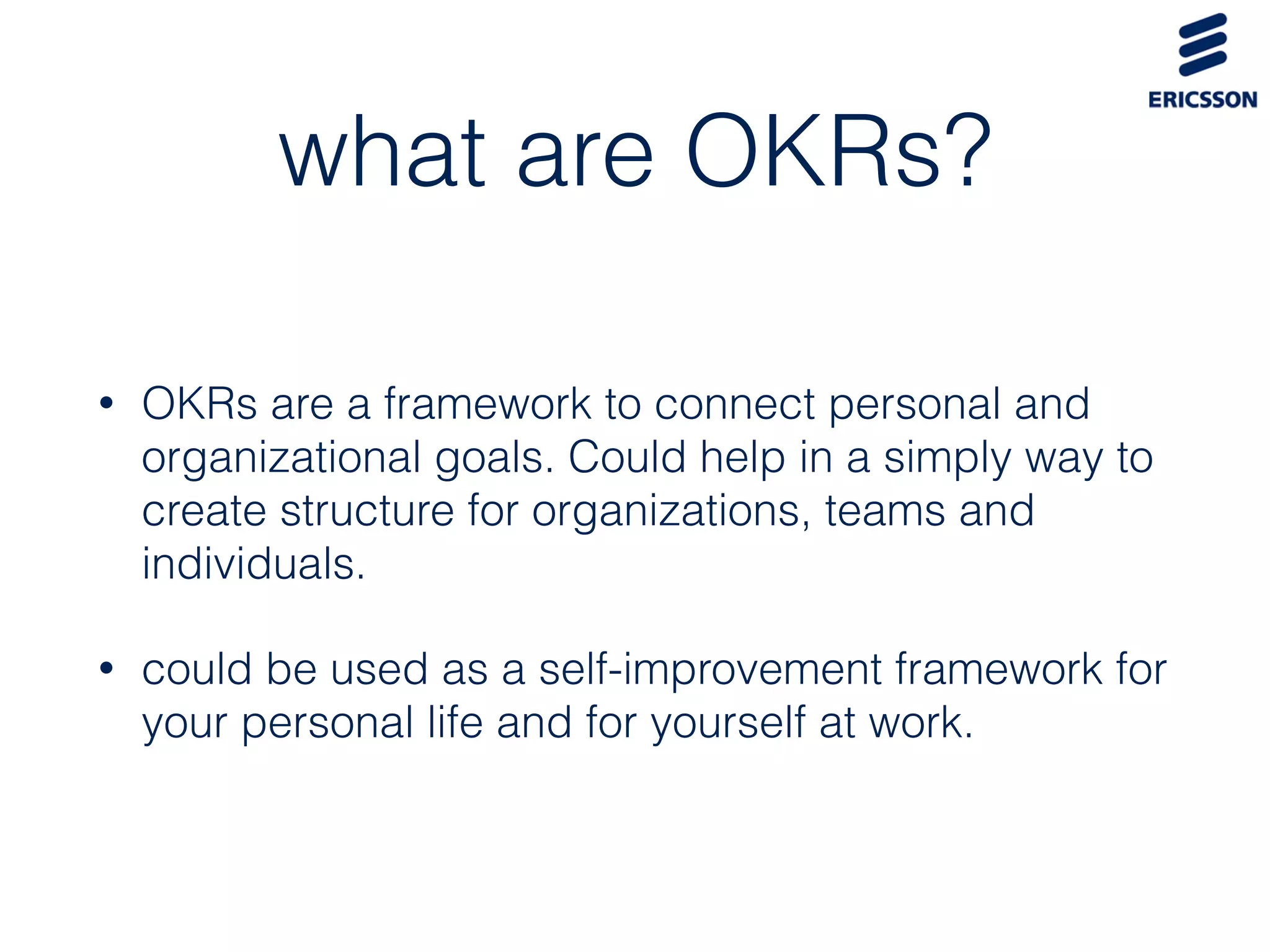 what are OKRs?
• OKRs are a framework to connect personal and
organizational goals. Could help in a simply way to
create structure for organizations, teams and
individuals.
• could be used as a self-improvement framework for
your personal life and for yourself at work.
 
