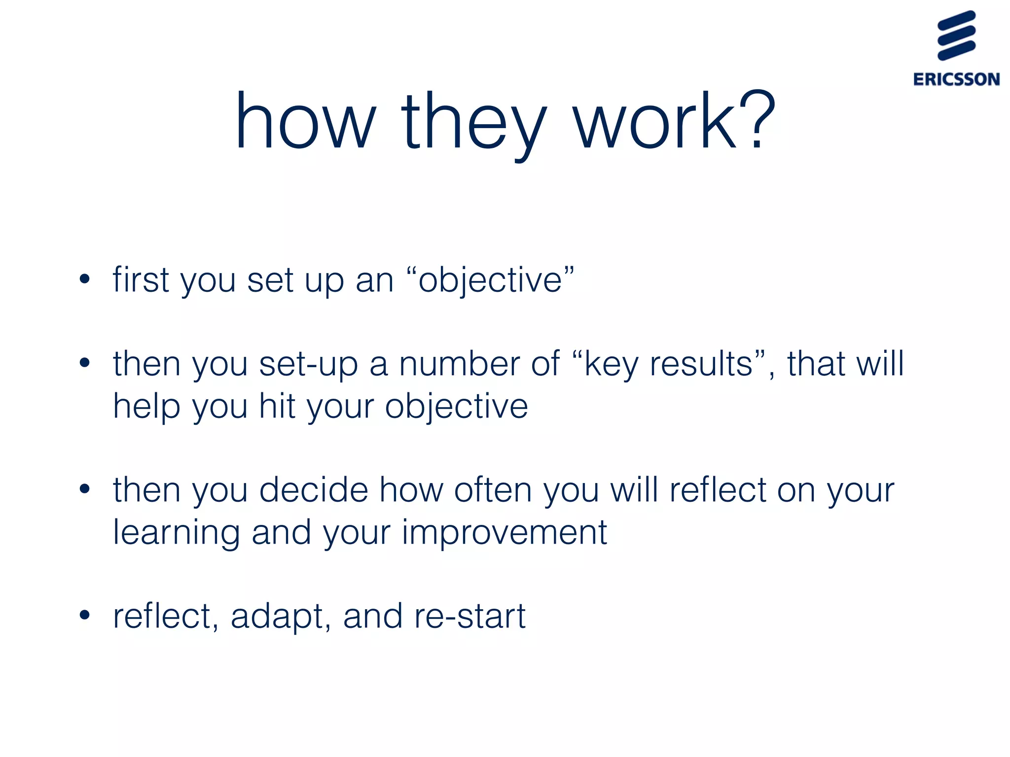 how they work?
• ﬁrst you set up an “objective”
• then you set-up a number of “key results”, that will
help you hit your objective
• then you decide how often you will reﬂect on your
learning and your improvement
• reﬂect, adapt, and re-start
 