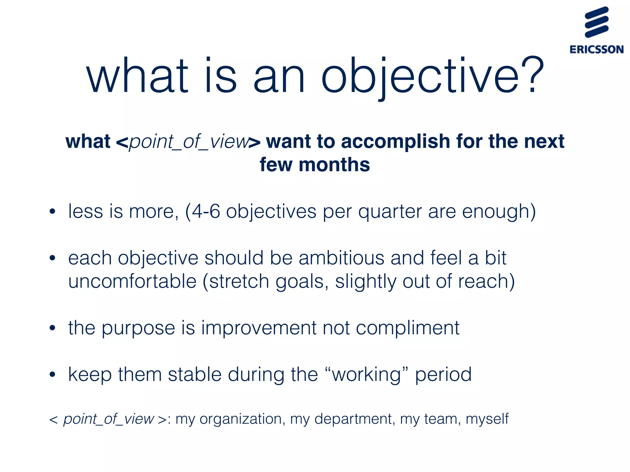 what is an objective?
what <point_of_view> want to accomplish for the next
few months
• less is more, (4-6 objectives per quarter are enough)
• each objective should be ambitious and feel a bit
uncomfortable (stretch goals, slightly out of reach)
• the purpose is improvement not compliment
• keep them stable during the “working” period
< point_of_view >: my organization, my department, my team, myself
 