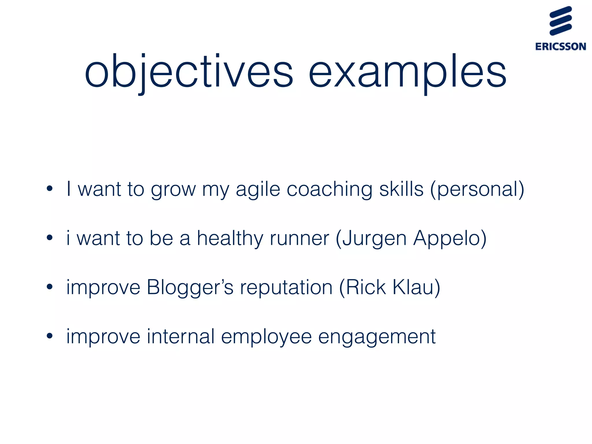 objectives examples
• I want to grow my agile coaching skills (personal)
• i want to be a healthy runner (Jurgen Appelo)
• improve Blogger’s reputation (Rick Klau)
• improve internal employee engagement
 
