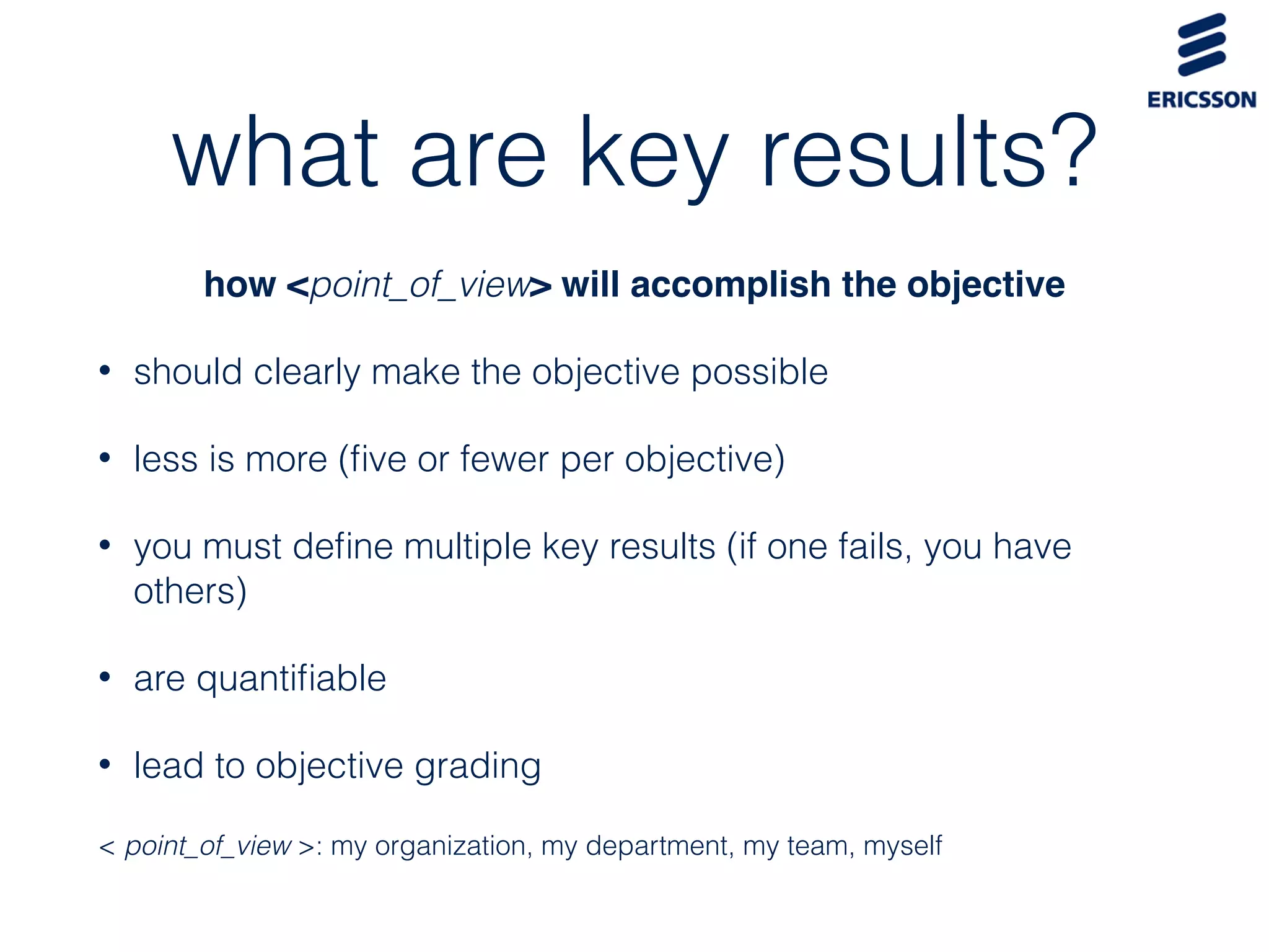 what are key results?
how <point_of_view> will accomplish the objective
• should clearly make the objective possible
• less is more (ﬁve or fewer per objective)
• you must deﬁne multiple key results (if one fails, you have
others)
• are quantiﬁable
• lead to objective grading
< point_of_view >: my organization, my department, my team, myself
 