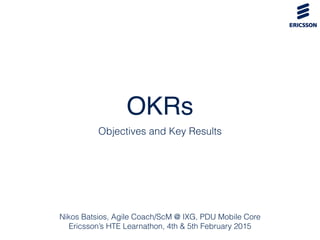 OKRs
Objectives and Key Results
Nikos Batsios, Agile Coach/ScM @ IXG, PDU Mobile Core
Ericsson’s HTE Learnathon, 4th & 5th February 2015
 