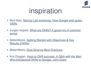 inspiration
• Rick Klau, Startup Lab workshop: How Google sets goals:
OKRs
• Jurgen Appelo, What are OKRs? A good mix of c...