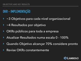 OBJECTIVE AND KEY RESULTS
OKR - IMPLEMENTAÇÃO
‣ ~3 Objetivos para cada nível organizacional
‣ ~4 Resultados por objetivo
‣ OKRs públicos para toda a empresa
‣ Atualizar Resultados numa escala 0 - 100%
‣ Quando Objetivo alcançar 70% considere pronto
‣ Revise OKRs constantemente
 