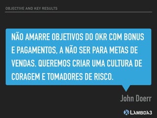 NÃO AMARRE OBJETIVOS DO OKR COM BONUS
E PAGAMENTOS, A NÃO SER PARA METAS DE
VENDAS. QUEREMOS CRIAR UMA CULTURA DE
CORAGEM E TOMADORES DE RISCO.
John Doerr
OBJECTIVE AND KEY RESULTS
 