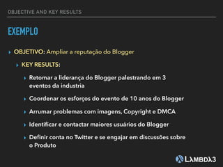 EXEMPLO
▸ OBJETIVO: Ampliar a reputação do Blogger
▸ KEY RESULTS:
▸ Retomar a liderança do Blogger palestrando em 3
eventos da industria
▸ Coordenar os esforços do evento de 10 anos do Blogger
▸ Arrumar problemas com imagens, Copyright e DMCA
▸ Identiﬁcar e contactar maiores usuários do Blogger
▸ Deﬁnir conta no Twitter e se engajar em discussões sobre
o Produto
OBJECTIVE AND KEY RESULTS
 
