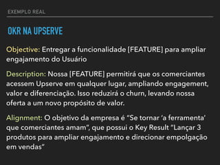 EXEMPLO REAL
OKR NA UPSERVE
Objective: Entregar a funcionalidade [FEATURE] para ampliar
engajamento do Usuário
Description: Nossa [FEATURE] permitirá que os comerciantes
acessem Upserve em qualquer lugar, ampliando engagement,
valor e diferenciação. Isso reduzirá o churn, levando nossa
oferta a um novo propósito de valor.
Alignment: O objetivo da empresa é “Se tornar ‘a ferramenta’
que comerciantes amam”, que possui o Key Result “Lançar 3
produtos para ampliar engajamento e direcionar empolgação
em vendas”
 