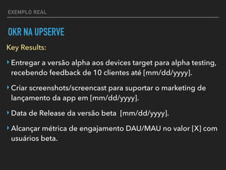 EXEMPLO REAL
OKR NA UPSERVE
Key Results:
‣Entregar a versão alpha aos devices target para alpha testing,
recebendo feedback de 10 clientes até [mm/dd/yyyy].
‣Criar screenshots/screencast para suportar o marketing de
lançamento da app em [mm/dd/yyyy].
‣Data de Release da versão beta [mm/dd/yyyy].
‣Alcançar métrica de engajamento DAU/MAU no valor [X] com
usuários beta.
 