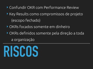 RISCOS
‣ Confundir OKR com Performance Review
‣ Key Results como compromissos de projeto
(escopo fechado)
‣ OKRs focados somente em dinheiro
‣ OKRs definidos somente pela direção a toda
a organização
 