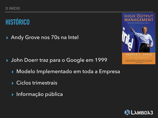 O INÍCIO
HISTÓRICO
▸ Andy Grove nos 70s na Intel
▸ John Doerr traz para o Google em 1999
▸ Modelo Implementado em toda a Empresa
▸ Ciclos trimestrais
▸ Informação pública
 