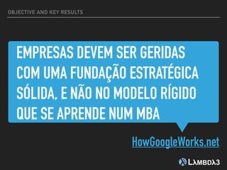 EMPRESAS DEVEM SER GERIDAS
COM UMA FUNDAÇÃO ESTRATÉGICA
SÓLIDA, E NÃO NO MODELO RÍGIDO
QUE SE APRENDE NUM MBA
HowGoogleWorks.net
OBJECTIVE AND KEY RESULTS
 