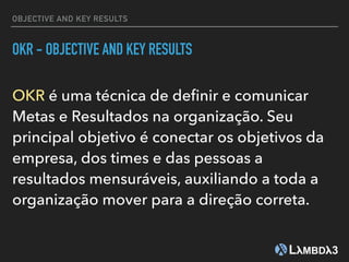 OBJECTIVE AND KEY RESULTS
OKR - OBJECTIVE AND KEY RESULTS
OKR é uma técnica de deﬁnir e comunicar
Metas e Resultados na organização. Seu
principal objetivo é conectar os objetivos da
empresa, dos times e das pessoas a
resultados mensuráveis, auxiliando a toda a
organização mover para a direção correta.
 