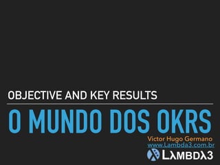 O MUNDO DOS OKRS
OBJECTIVE AND KEY RESULTS
Victor Hugo Germano
www.Lambda3.com.br
 