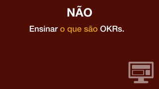 Ensinar o que são OKRs.
NÃO
 