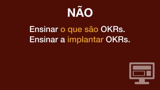 Ensinar o que são OKRs.
Ensinar a implantar OKRs.
NÃO
 